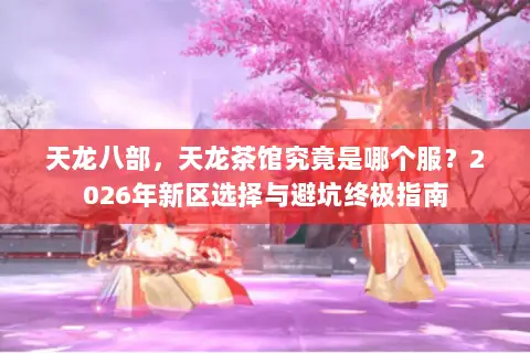 天龙八部,天龙茶馆究竟是哪个服?2026年新区选择与避坑终极指南 天龙八部,天龙茶馆究竟是哪个服?2026年新区选择与避坑终极指南