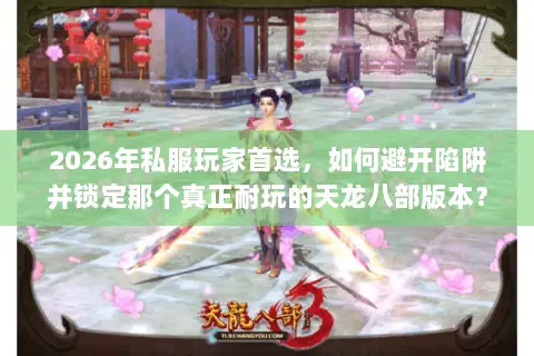 2026年私服玩家首选，如何避开陷阱并锁定那个真正耐玩的天龙八部版本？