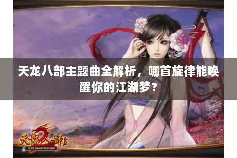 天龙八部主题曲全解析,哪首旋律能唤醒你的江湖梦? 天龙八部主题曲全解析,哪首旋律能唤醒你的江湖梦?
