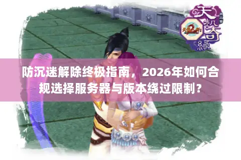 防沉迷解除终极指南,2026年如何合规选择服务器与版本绕过限制? 防沉迷解除终极指南,2026年如何合规选择服务器与版本绕过限制?