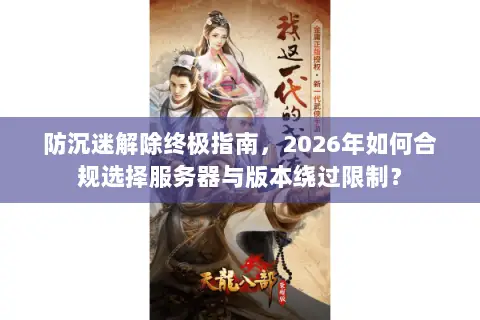防沉迷解除终极指南,2026年如何合规选择服务器与版本绕过限制? 防沉迷解除终极指南,2026年如何合规选择服务器与版本绕过限制?