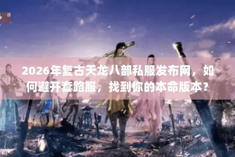 2026年复古天龙八部私服发布网，如何避开套路服，找到你的本命版本？