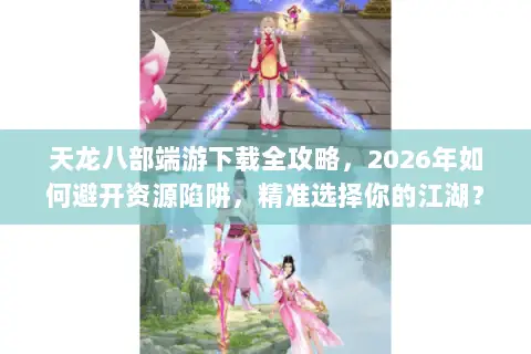 天龙八部端游下载全攻略,2026年如何避开资源陷阱,精准选择你的江湖? 天龙八部端游下载全攻略,2026年如何避开资源陷阱,精准选择你的江湖?