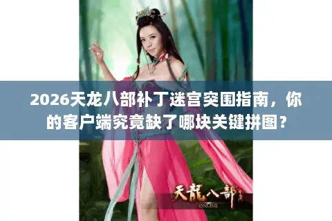 2026天龙八部补丁迷宫突围指南，你的客户端究竟缺了哪块关键拼图？