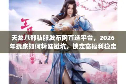 天龙八部私服发布网首选平台，2026年玩家如何精准避坑，锁定高福利稳定服？