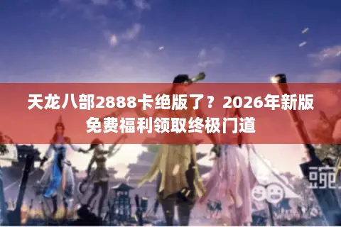 天龙八部2888卡绝版了?2026年新版免费福利领取终极门道 天龙八部2888卡绝版了?2026年新版免费福利领取终极门道