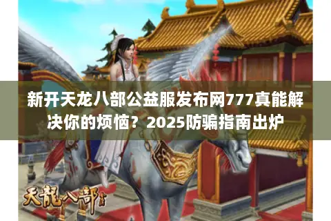 新开天龙八部公益服发布网777真能解决你的烦恼?2025防骗指南出炉 新开天龙八部公益服发布网777真能解决你的烦恼?2025防骗指南出炉