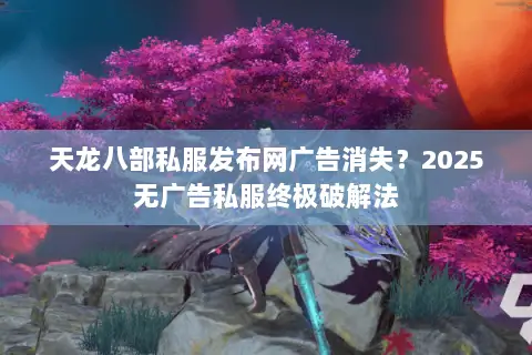 天龙八部私服发布网广告消失？2025无广告私服终极破解法