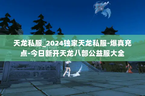 天龙私服_2024独家天龙私服-爆真充点-今日新开天龙八部公益服大全