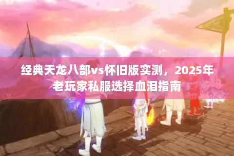 经典天龙八部vs怀旧版实测,2025年老玩家私服选择血泪指南 经典天龙八部vs怀旧版实测,2025年老玩家私服选择血泪指南