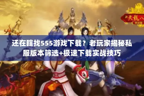还在瞎找555游戏下载?老玩家揭秘私服版本筛选+极速下载实战技巧 还在瞎找555游戏下载?老玩家揭秘私服版本筛选+极速下载实战技巧