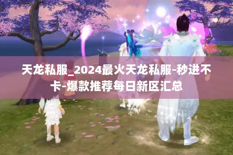 天龙私服_2024最火天龙私服-秒进不卡-爆款推荐每日新区汇总