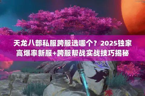 天龙八部私服跨服选哪个?2025独家高爆率新服+跨服帮战实战技巧揭秘 天龙八部私服跨服选哪个?2025独家高爆率新服+跨服帮战实战技巧揭秘