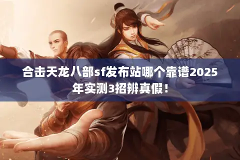 合击天龙八部sf发布站哪个靠谱2025年实测3招辨真假！