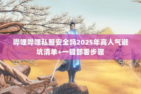 哔哩哔哩私服安全吗2025年高人气避坑清单+一键部署步骤 哔哩哔哩私服安全吗2025年高人气避坑清单+一键部署步骤
